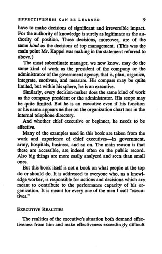 EFFECTIVENESS CAN BE LEARNED 9
have to make decisions of significant and irreversible impact
For theauthority of knowledge is surely aslegitimate asthe au
thority of position. These decisions, moreover, are of the
samekind as the decisions of top management. (This was the
mainpointMr. Kappel was makingin thestatement referred to
above.)
The most subordinate manager, we now know, may do the
same kind of work as the president of the company or the
administrator of thegovernment agency; thatis, plan, organize,
integrate, motivate, and measure. His compass may be quite
limited,but withinhissphere, he is anexecutive.
Similarly, everydecision-maker does the samekind of work
as the company president or the administrator. His scope may
be quite limited. But he is an executive even if his function
orhis name appears neitheron the organization chartnor in the
internaltelephonedirectory.
And whether chief executive or beginner, he needs to be
effective.
Many of the examples used in this book are taken from the
work and experience of chief executives—in government,
army, hospitals, business, and so on. The main reason is that
these are accessible, are indeed often on the public record.
Also big things are more easily analyzed and seen than small
ones.
But this book itself is not a book on what people at the top
do or should do. It is addressed to everyone who, as a knowl
edge worker, is responsible for actionsand decisions which are
meant to contribute to the performance capacity of his or
ganization. It is meant for every one of the men I call "execu
tives."
Executive Realities
The realities of the executive's situation both demand effec
tiveness from him and make effectiveness exceedingly difficult
 