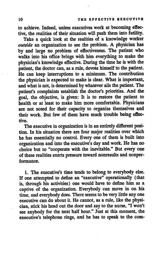 10 THE EFFECTIVE EXBCUTIVB
to achieve. Indeed, unless executiveswork at becoming effec
tive, the realities of their situation will push them into futility.
Take a quick look at the realities of a knowledge worker
outside an organization to see the problem. A physician has
by and large no problem of effectiveness. The patient who
walks into his office brings with him everything to make the
physician's knowledge effective. During the time heiswith the
patient, thedoctor can, as arule, devote himself to thepatient.
He can keep interruptions to a minimum. The contribution
the physician is expected to make is clear. What is important,
andwhatisnot,isdetermined by whatever ails the patient. The
patient's complaints establish the doctor's priorities. And the
goal, the objective, is given: It is to restore the patient to
health or at least to make him more comfortable. Physicians
are not noted for their capacity to organize themselves and
their work. But few of them have much trouble being effec
tive.
The executive in organization isin anentirely different posi
tion. In his situation there are four major realities overwhich
he has essentially no control. Every one of them is built into
organization and into the executive's day and work. Hehas no
choice but to "cooperate with the inevitable." But every one
of these realities exerts pressure toward nonresults andnonper
formance.
1. The executive's time tends to belongto everybody else.
If one attempted to define an "executive" operationally (that
is, through his activities) one would have to define him as a
captive of the organization. Everybody can move in on his
time, andeverybody does. Thereseems to be verylittleanyone
executive can do about it. He cannot, as a rule, like the physi
cian, stick his head out the door and say to the nurse, "I won't
see anybody for the nexthalfhour." Just at this moment, the
executive's telephone rings, and he has to speak to the com-
 
