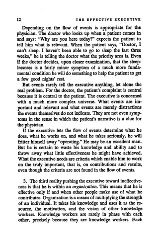12 THE EFFECTIVE EXECUTIVE
Depending on the flow of events is appropriate for the
physician. The doctor wholooks up when a patient comes in
and says: "Why are you here today?" expects the patient to
tell him what is relevant. When the patient says, "Doctor, I
can't sleep. I haven't been able to go to sleep the last three
weeks," he is tellingthe doctorwhat the priority areais. Even
if the doctor decides, upon closer examination, that the sleep
lessness is a fairly minor symptom of a much more funda
mental conditionhe willdo something to help the patientto get
a few good nights' rest.
But events rarely tell the executive anything, let alone the
real problem. Forthe doctor, the patient's complaint is central
because it is central to the patient. The executive is concerned
with a much more complex universe. What events are im
portant and relevant and what events are merely distractions
the events themselves do not indicate. They arenot even symp
toms in the sense in which the patient's narrative is a clue for
the physician.
If the executive lets the flow of events determine what he
does, what he works on, and what he takes seriously, he will
fritter himself away"operating." He may be an excellentman.
But he is certain to waste his knowledge and ability and to
throw away what little effectiveness he might have achieved.
What the executive needs are criteria which enable him to work
on the truly important, that is, on contributions and results,
even though the criteria arenot found in the flowof events.
3. The thirdrealitypushing the executivetowardineffective
ness is that he is within an organization. This means that he is
effective only if and when other people make use of what he
contributes. Organization is ameansof multiplyingthe strength
of an individual. It takes his knowledge and uses it as the re
source, the motivation, and the vision of other knowledge
workers. Knowledge workers are rarely in phase with each
other, precisely because they are knowledge workers. Each
 