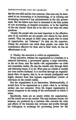 EFFECTIVENESS CAN BE LEARNED 13
has his own skill and his own concerns. One man may beinter
ested in tax accounting orin bacteriology, or in training and
developing tomorrow's key administrators in the city govern
ment. But the fellow nextdoor is interested in the finer points
of cost accounting, in hospital economics, or in the legalities
of the city charter. Each has to be able to use what the other
produces.
Usually the people whoare mostimportant to the effective
ness of an executive are not people over whom he has direct
control. They are people in other areas, people who in terms
of organization, are "sideways." Or they are his superiors.
Unless the executive can reach these people, can make his
contribution effective for them and in their work, he has no
effectiveness at all.
4. Finally, the executiveis within an organization.
Every executive, whetherhis organization is a businessor a
research laboratory, a government agency, a large university,
or the air force, sees the inside—the organization—as close
and immediate reality. He sees the outside only through thick
and distorting lenses, if at all. What goes on outsideis usually
not even known firsthand. It is receivedthrough an organiza
tional filter of reports, that is, in an already predigested and
highly abstract form that imposes organizational criteria of
relevanceon the outside reality.
But the organization is an abstraction. Mathematically, it
would have to be represented as a point—that is, as having
neither size nor extension. Even the largest organization is
unreal compared to the reality of the environment in which it
exists.
Specifically, there are no results within the organization.
All the results are on the outside. The only business results, for
instance, are produced by a customer who converts the costs
and efforts of the business into revenues and profits through
his willingness to exchange his purchasing power for the
 