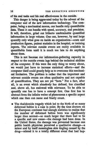 16 THE EFFECTIVE EXECUTIVE
of his real tasks and his real effectiveness in the outside.
This danger is being aggravated today by the advent of the
computer and of the new information technology. The com
puter, being amechanical moron, can handle onlyquantifiable
data. These it canhandle with speed, accuracy, andprecision.
It will, therefore, grind out hitherto unobtainable quantified
information in large volume. One can, however, by and large
quantify onlywhat goes on inside an organization—costs and
production figures, patient statistics in the hospital, or training
reports. The relevant outside events are rarely available in
quantifiable form until it is much too late to do anything
about them.
This is not because our information-gathering capacity in
respect to the outside events lags behind the technical abilities
of the computer. If this were the only thing to worry about,
we would just have to increase statistical efforts—and the
computer itselfcould greatly helpusto overcome thismechani
cal limitation. The problem is rather that the important and
relevant outside events are often qualitative and not capable
of quantification. They are not yet "facts." For a fact, after
all, is an event which sdmebody has defined, has classified
and, above all, has endowed with relevance. To be able to
quantify one has to have a concept first. One first has to
abstract from the infinite welter of phenomena a specific aspect
which one then can name and finally count.
• The thalidomidetragedy which led to the birth of so many
deformed babies is a case in point. By the time doctors on
the European continent hadenough statistics to realize that
the number of deformed babies born was significantly
larger than normal—so much larger that there had to be
a specific and new cause—the damage had been done. In
the United States, the damage was prevented because one
public health physician perceived a qualitative change—a
minor and by itself meaningless skin tingling caused by the
drug—related it to a totally different event that had hap-
 
