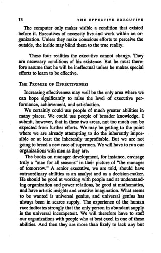 18 THE EFFECTIVE EXECUTIVE
The computer only makes visible a condition that existed
before it. Executives of necessity live and work within an or
ganization. Unlessthey make conscious effortsto perceive the
outside, the insidemay blind them to the true reality.
These four realities the executive cannot change. They
are necessary conditions of his existence. But he must there
fore assume that he willbe ineffectual unless he makes special
efforts to learn to be effective.
The Promise of Effectiveness
Increasing effectiveness may wellbe the only area wherewe
can hope significantly to raise the level of executive per
formance, achievement, and satisfaction.
We certainly could use people of much greater abilities in
many places. We could use people of broader knowledge. I
submit, however, that in these two areas, not too much can be
expected from further efforts. We may be getting to the point
where we are already attempting to do the inherently impos
sible or at least the inherently unprofitable. But we are not
goingto breeda newraceof supermen. We willhave to run our
organizations with men asthey are.
The books on manager development, for instance, envisage
truly a "man for all seasons" in their picture of "the manager
of tomorrow." A senior executive, we are told, should have
extraordinary abilities as an analyst and as a decision-maker.
He should be good at working with people and at understand
ing organization and powerrelations, be good at mathematics,
and have artisticinsightsandcreativeimagination. What seems
to be wanted is universal genius, and universal genius has
always been in scarce supply. The experience of the human
raceindicatesstronglythat the only personin abundant supply
is the universal incompetent. We will therefore have to staff
our organizations with peoplewho at best excel in one of these
abilities. And then they are more than likely to lack any but
 