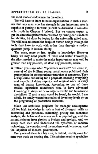 EFFECTIVENESS CAN BE LEARNED 19
the most modest endowment in the others.
We willhaveto learn to buildorganizations in such a man
ner that any manwho has strength in one important area is
capable of putting it to work (as will be discussed in consider
able depth in Chapter 4 below). But we cannot expect to
getthe executive performance weneedby raising our standards
for abilities, let alone by hoping for the universally giftedman.
We willhave to extendthe range of humanbeings throughthe
tools they have to work with rather than through a sudden
quantum jump in human ability.
The same, more or less, applies to knowledge. However
badly we may need people of more and better knowledge,
the effort neededto make the majorimprovementmay well be
greater than any possible, let alone any probable, return.
• Fifteen years ago when "operations research" first came in,
several of the brilliant young practitioners published their
prescription forthe operations researcher of tomorrow. They
always cameout asking for a polymath knowingeverything
and capable of doing superior and original work in every
area of human knowledge. According to one of these
studies, operations researchers need to have advanced
knowledgein sixty-two or somajorscientific and humanistic
disciplines. If such a man could be found, he would, I am
afraid, be totally wastedon studies of inventory levels or on
the programing of production schedules.
Much less ambitious programs for manager development
call for high knowledge in such a host of divergent skills as
accounting and personnel, marketing, pricing and economic
analysis, the behavioral sciences such as psychology, and the
natural sciences from physics to biology and geology. And we
surely need men who understand the dynamics of modern
technology, the complexity of the modern world economy, and
the labyrinth of modern government.
Every one of these is a big area, is indeed, too big even for
men who work on nothing else. The scholarstend to specialize
 