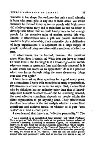EFFECTIVENESS CAN BE LEARNED 21
would beinbad shape. For weknow that only asmall minority
is born with great gifts in any one of these areas. We would
therefore bereduced to trying to spot people with high poten
tialof effectiveness early and to train them asbestweknow to
develop their talent. But wecould hardly hope to find enough
people for the executive tasks of modern society this way.
Indeed, if effectiveness were a gift, our present civilization
would be highly vulnerable, if not untenable. As a civilization
of large organizations it is dependent on a large supply of
peoplecapable of beingexecutives with a modicum of effective-
If effectiveness can be learned, however, the questions
arise: What does it consist in? What does one have to learn?
Of what kind is the learning? Is it a knowledge—and knowl
edge one learns in systematic form and through concepts?Is it
a skill which one learns as an apprentice? Or is it a practice
which one learns through doing the same elementary things
over and over again?
I have been asking these questions for a good many years.
As a consultant,I work with executives in many organizations.
Effectiveness is crucial to me in two ways. First, a consultant
who by definition has no authority other than that of knowl
edge must himself be effective—or else he is nothing. Second,
the most effective consultant depends on people within the
client organization to get anything done. Their effectiveness
therefore determines in the last analysis whether a consultant
contributes and achieves results, or whether he is pure "cost
center9' or at best a court jester.
I soon learned that there is no "effective personality."* The
* As is asserted in an unpublished (and undated) talk which Professor
Chris Argyris of Yale University made at the graduate business school of
Columbia University. According to Professor Argyris, the "successful" ex
ecutive (as he calls him) has ten characteristics, among them "High Frustra
tion Tolerance," understanding of the "Laws of Competitive Warfare/' or
that he "Identifies with Groups." If this were indeed the executive personality
we need, we would be in real trouble. There are not too many people
around with such personality traits, and no one has ever known a way of
 