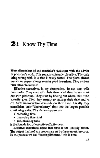 2: Know Thy Time
Most discussions of the executive's task start with the advice
to planone'swork. This sounds eminently plausible. The only
thing wrong with it is that it rarely works. The plans always
remainon paper, always remain good intentions. They seldom
turn into achievement.
Effective executives, in my observation, do not start with
their tasks. They start with their time. And they do not start
out with planning. They start by finding out where their time
actually goes. Then they attempt to manage their time and to
cut back unproductive demands on their time. Finally they
consolidate their "discretionary" time into the largest possible
continuing units. This three-step process:
• recording time,
• managing time, and
• consolidating time
is the foundation of executive effectiveness.
Effective executives know that time is the limiting factor.
The output limits of any processareset by the scarcestresource.
In the process we call "accomplishment," this is time.
25
 