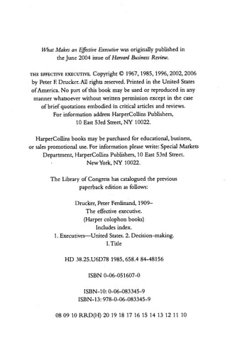 What Makes an Effective Executive wasoriginallypublishedin
the June 2004 issue ofHarvard Business Review.
the effective executive. Copyright © 1967,1985,1996,2002,2006
by Peter EDrucker. Allrights reserved. Printed in the United States
ofAmerica. No part of thisbook maybe used or reproducedin any
manner whatsoever without written permission except in the case
of brief quotationsembodiedin critical articles and reviews.
For information address HarperCollins Publishers,
10 East 53rd Street, NY 10022.
HarperCollins books maybe purchased for educational, business,
or sales promotional use. For information please write:Special Markets
Department, HarperCollins Publishers, 10 East 53rd Street.
NewYork, NY 10022.
The Library of Congress has catalogued the previous
paperback edition as follows:
Drucker, Peter Ferdinand, 1909-
The effective executive.
(Harper colophon books)
Includes index.
1. Executives—United States. 2. Decision-making.
I. Tide
HD 38.25.U6D78 1985, 658.4 84-48156
ISBN 0-06-051607-0
ISBN-10: 0-06-083345-9
ISBN-13: 978-0-06-083345-9
08 09 10 RRD(H) 20 19 18 17 16 15 14 13 12 11 10
 