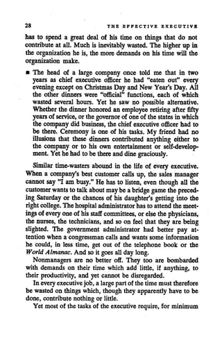 28 THE EFFECTIVE EXECUTIVE
has to spend a great deal of his time on things that do not
contribute at all. Much is inevitably wasted. The higher up in
the organization he is, the more demands on his time will the
organization make.
• The head of a large company once told me that in two
years as chief executive officer he had "eaten out" every
evening excepton Christmas Day andNew Year's Day. All
the other dinners were "official" functions, each of which
wasted several hours. Yet he saw no possible alternative.
Whether the dinner honored an employee retiring afterfifty
years of service, orthe governor of one of the states in which
the companydid business, the chiefexecutive officer had to
be there. Ceremony is one of his tasks. My friend had no
illusions that these dinners contributed anything either to
the company or to his own entertainment or self-develop
ment Yet he hadto be there anddinegraciously.
Similar time-wasters abound in the life of every executive.
When a company's best customer calls up, the sales manager
cannot say"I am busy."He has to listen, even though all the
customer wantsto talk about maybe abridge game the preced
ing Saturday or the chances of his daughter's getting into the
right college. The hospital administrator hasto attend themeet
ings of every oneof his staff committees, orelse the physicians,
the nurses, the technicians, and soon feel that they are being
slighted. The government administrator had better pay at
tention when a congressman callsand wants some information
he could, in less time, get out of the telephone book or the
World Almanac. And so it goes all daylong.
Nonmanagers are no better off. They too are bombarded
with demands on their time which add little, if anything, to
their productivity, and yet cannotbe disregarded.
In every executive job, a largepartof the time must therefore
be wasted on things which, though they apparentlyhave to be
done, contribute nothing or little.
Yet most of the tasks of the executive require, for minimum
 