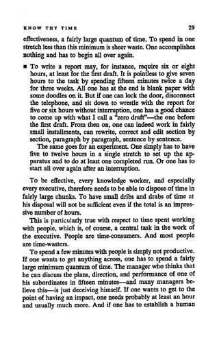 KNOW THY TIME 29
effectiveness, a fairly large quantum of time. To spend in one
stretch lessthanthisminimumissheer waste. One accomplishes
nothingand has to beginallover again.
• To write a report may, for instance, require six or eight
hours, at least for the first draft. It is pointless to give seven
hours to the task by spending fifteen minutes twice a day
for three weeks. All one has at the end is blank paperwith
some doodles on it. But if one can lock the door, disconnect
the telephone, and sit down to wrestle with the report for
five or six hourswithoutinterruption, one hasa goodchance
to come up with what I calla "zerodraft"—the one before
the first draft. From then on, one can indeed work in fairly
small installments, can rewrite, correct and edit section by
section, paragraph by paragraph, sentence by sentence.
The same goes for anexperiment. One simplyhasto have
five to twelve hours in a single stretch to set up the ap
paratus and to do at leastone completedrun. Or one has to
start all over againafter an interruption.
To be effective, every knowledge worker, and especially
everyexecutive, therefore needs to be ableto dispose of time in
fairly large chunks. To have small dribs and drabs of time at
hisdisposal will not be sufficient even if the totalis an impres
sive number of hours.
This is particularly true with respect to time spent working
with people, which is, of course, a central task in thework of
the executive. People are time-consumers. And most people
are time-wasters.
To spend afew minutes with people issimply notproductive.
If onewants to get anything across, onehas to spend a fairly
large minimum quantum oftime. The manager who thinks that
hecan discuss the plans, direction, and performance of one of
his subordinates in fifteen minutes—and many managers be
lieve this—is just deceiving himself. If one wants to get to the
point of having animpact, one needs probably atleast anhour
and usually much more. And if one has to establish a human
 