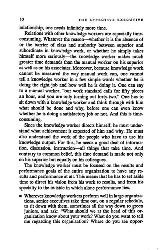 30 THE EFFECTIVE EXECUTIVE
relationship, oneneeds infinitely more time.
Relations withother knowledge workers are especially time-
consuming. Whatever the reason—whether it is the absence of
or the barrier of class and authority between superior and
subordinate in knowledge work, or whether he simply takes
himself more seriously—the knowledge worker makes much
greater time demands than the manual worker on his superior
aswellasonhisassociates. Moreover, because knowledge work
cannot be measured the way manual work can, one cannot
tell a knowledge worker in a few simple words whether he is
doing the right job and howwell he is doing it. One can say
to a manual worker, "our work standard calls for fifty pieces
an hour, andyou are onlyturning out forty-two." One has to
sitdown with aknowledge worker andthink through withhim
what should be done and why, before one can even know
whether he is doing a satisfactory job or not. And this is time-
consuming.
Since the knowledge workerdirects himself,he must under
stand whatachievement is expected of him andwhy. He must
also understand the work of the people who have to use his
knowledge output. For this, he needs a gooddeal of informa
tion, discussion, instruction—all things that take time. And
contrary to common belief,this time demandis made not only
on his superior but equally on hiscolleagues.
The knowledge worker must be focused on the results and
performance goals of the entire organization to have any re
sultsand performanceat all.This meansthat he hasto set aside
time to direct his vision from his work to results, and from his
specialtyto the outsidein which alone performance lies.
• Wherever knowledgeworkersperformwen in largeorganiza
tions, seniorexecutivestake time out, on a regular schedule,
to sit down with them, sometimes all the way down to green
juniors, and ask: "What should we at the head of this or
ganization know about your work? What do you want to tell
me regarding this organization? Where do you see oppor-
 