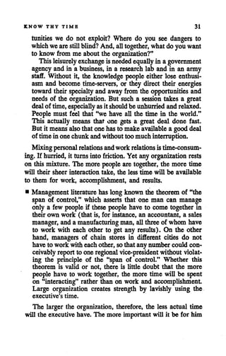 KNOW THY TIME 31
tunities we do not exploit? Where do you see dangers to
which weare still blind? And, alltogether, whatdo youwant
to know from me aboutthe organization?"
This leisurely exchange isneededequallyin a government
agency and in a business, in a research lab and in an army
staff. Without it, the knowledge people either lose enthusi
asm and become time-servers, or they direct their energies
toward their specialty and away from the opportunities and
needs of the organization. But such a session takes a great
dealof time, especially asit should be unhurried andrelaxed.
People must feel that "we have all the time in the world."
This actually means that one gets a great deal done fast.
But it meansalso that onehasto make available a gooddeal
of timein onechunkandwithouttoomuchinterruption.
Mixingpersonal relations andworkrelations istime-consum
ing. If hurried, it turns into friction. Yet anyorganization rests
on this mixture. The more people aretogether, the more time
will their sheer interaction take, the less time will be available
to them for work, accomplishment, and results.
• Management literature has long known the theorem of "the
span of control," which asserts that one man can manage
only a few peopleif these peoplehave to come together in
their own work (that is, for instance, an accountant, a sales
manager, andamanufacturing man, allthreeof whom have
to work with each other to get any results). On the other
hand, managers of chain stores in different cities do not
have to work with eachother,sothat anynumber could con
ceivablyreportto one regional vice-president without violat
ing the principle of the "span of control." Whether this
theorem is valid or not, there is little doubt that the more
people have to work together, the more time will be spent
on "interacting" rather than on work and accomplishment.
Large organization creates strength by lavishly using the
executive's time.
The larger the organization, therefore, the less actual time
will the executive have. The more important will it be for him
 