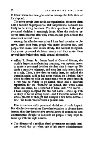 32 THE EFFECTIVE EXECUTIVE
to know wherehis time goes and to manage the little time at
his disposal.
The morepeople therearein anorganization, the moreoften
doesadecision on people arise. But fast personnel decisions are
likely to be wrong decisions. The time quantum of the good
personnel decision is amazingly large. What the decision in
volves often becomes clear onlywhenonehasgone around the
same track several times.
Among the effective executives I have had occasion to ob
serve, there have been people who make decisions fast, and
people who make them rather slowly. But without exception,
they make personnel decisions slowly and they make them
several timesbeforethey really committhemselves.
• Alfred P. Sloan, Jr., former head of General Motors, the
world'slargest manufacturing company, was reportednever
to make a personnel decision the first time it came up. He
made a tentative judgment, and even that took several hours
as a rule. Then, a few days or weeks later, he tackled the
questionagain, asif he had neverworked on it before. Only
when he came up with the same name two or three times in
a row was he willing to go ahead. Sloan had a deserved
reputation for the dinners" he picked. But when asked
about his secret, he is reported to have said: "No secret—
I have simply accepted that the first name I come up with
is likely to be the wrong name—and I therefore retracethe
whole process of thought and analysis a few times before I
act." Yet Sloan was far from a patient man.
Few executives make personnel decisions of such impact.
But all effective executives I have had occasion to observe have
learned that they have to give severalhours of continuous and
uninterrupted thought to decisions on people if they hope to
come up with the right answer.
• The director of a medium-sized government research insti
tute found this out when one of his senior administrators
 