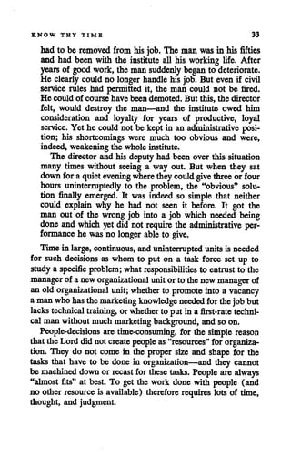 KNOW THY TIME 33
had to be removed from his job. The man was in his fifties
and had been with the institute all his working life. After
years of goodwork, the man suddenly beganto deteriorate.
He clearly could no longer handlehis job. But even if civil
service rules had permitted it, the man could not be fired.
He could of course have been demoted. But this, the director
felt, would destroy the man—and the institute owed him
consideration and loyalty for years of productive, loyal
service. Yet he could not be kept in an administrative posi
tion; his shortcomings were much too obvious and were,
indeed, weakening the wholeinstitute.
The director andhis deputy had been overthis situation
many times without seeing a way out. But when they sat
downfor a quietevening where theycould give three or four
hours uninterruptedly to the problem, the "obvious" solu
tion finally emerged. It was indeed so simple that neither
could explain why he had not seen it before. It got the
man out of the wrong job into a job which needed being
done and which yetdid not require the administrative per
formance he was no longer able to give.
Timeinlarge, continuous, and uninterrupted units isneeded
for such decisions as whom to put on a task force set up to
studya specific problem; whatresponsibilities to entrust to the
manager of aneworganizational unitorto thenewmanager of
anoldorganizational unit; whether to promote into a vacancy
amanwhohas themarketing knowledge needed for thejob but
lacks technical training, orwhether to putin a first-rate techni
calman withoutmuch marketing background, and so on.
People-decisions are time-consuming, for the simple reason
that the Lorddidnot create people as"resources" for organiza
tion. They do not come in the proper size and shape for the
tasks that have to be done in organization—and they cannot
be machined downor recast for these tasks. People are always
"almost fits" at best. To get the work done with people (and
no other resource is available) therefore requires lots of time,
thought, and judgment.
 
