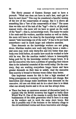 34 THE EFFECTIVE EXECUTIVE
The Slavic peasant of Eastern Europe used to have a
proverb: "What one does not have in one's feet, one's got to
have in one'shead."This may be considered a fanciful version
of the law of the conservation of energy. But it is above all
something like a "law of the conservation of time." The more
time we take out of the task of the "legs"—that is, of physical,
manual work—the more will we have to spend on the work
of the "head"—that is, onknowledge work.The easier we make
it for rank-and-file workers, machine tenders as well as clerks,
the more will have to be done by the knowledge worker. One
cannot"takeknowledge out of thework."It hasto be putback
somewhere—and in much larger and cohesive amounts.
Time demands on the knowledge workers are not going
down. Machine tenders now work only forty hours a week—
and soon may work only thirty-five and live better than any
bodyever livedbefore, no matter howmuchhe workedorhow
rich he was. But the machine tender's leisure is inescapably
being paid for by the knowledge worker's longer hours. It is
not the executives whohavea problem of spending theirleisure
time in the industrial countries of the worldtoday. On the con
trary, they are working everywhere longer hours and have
greater demands on their time to satisfy. And the executive
timescarcity isboundto become worse rather thanbetter.
One important reason for this is that a high standard of
living presupposes an economy of innovation and change. But
innovation and change make inordinate time demands on the
executive. All one can think and do in a short time is to think
what one already knows and to do asone has always done.
• There has been an enormous amount of discussion lately to
explain why the British economy has lagged so badly since
World War n. One of the reasons is surely that the British
businessman of the older generation tried to have it as easy
as his workers and to work the same short hours. But
this is possible only if the business or the industry clingsto
the old established routine and shuns innovation and change.
 