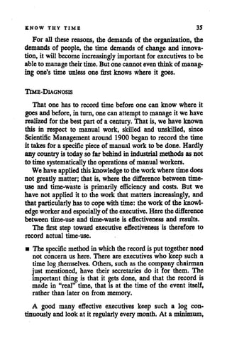 KNOW THY TIME 35
For all these reasons, the demands of the organization, the
demands of people, the time demands of change and innova
tion, it willbecome increasingly important for executives to be
ableto managetheirtime. But one cannoteven think of manag
ing one's time unless one first knows where it goes.
Time-Diagnosis
That one has to record time before one can know where it
goesandbefore,in turn, one can attemptto manageit we have
realized forthe best part of a century. That is, we have known
this in respect to manual work, skilled and unskilled, since
Scientific Management around 1900 began to record the time
it takes fora specific pieceof manual workto be done. Hardly
any countryis today so far behindin industrial methods as not
to time systematically the operations of manual workers.
We haveapplied thisknowledge to theworkwheretime does
not greatly matter; that is, where the difference between time-
use and time-waste is primarily efficiency and costs. But we
have not applied it to the work that matters increasingly, and
that particularly has to cope withtime: the workof the knowl
edge worker andespecially of theexecutive. Here thedifference
between time-use and time-waste is effectiveness and results.
The first step toward executive effectiveness is therefore to
record actual time-use.
• The specific method in which therecord is puttogether need
not concern us here. There areexecutives who keep such a
time log themselves. Others, such as the company chairman
just mentioned, have their secretaries do it for them. The
important thing is that it gets done, and that the record is
made in "real" time, that is at the time of the event itself,
rather than later on from memory.
A good many effective executives keep such a log con
tinuously and look at it regularlyevery month. At a minimum,
 