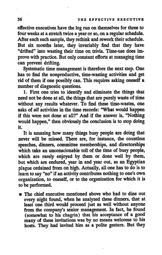 36 THE EFFECTIVE EXECUTIVE
effective executives have the log run on themselves for three to
fourweeksat astretch twiceayear or so,on aregular schedule.
After eachsuchsample, theyrethink andrework theirschedule.
But six months later, they invariably find that they have
"drifted" into wasting their time on trivia. Time-use does im
prove with practice. But onlyconstant efforts at managing time
can prevent drifting.
Systematic time management is therefore the next step. One
has to find the nonproductive, time-wasting activities and get
rid of them if one possibly can. This requires asking oneself a
number of diagnostic questions.
1. First one tries to identify and eliminate the things that
neednotbe doneat all, thethings thatarepurely waste of time
without any results whatever. To find these time-wastes, one
asks of all activities in the time records: "What would happen
if this were not done at all?" And if the answer is, "Nothing
would happen," thenobviously theconclusion is to stop doing
it.
It is amazing how many things busy people are doing that
never will be missed. There are, for instance, the countless
speeches, dinners, committee memberships, and directorships
which take an unconscionable toll of the time of busy people,
which are rarely enjoyed by them or done well by them,
but which are endured, year in and year out, as an Egyptian
plague ordained from onhigh. Actually, all onehasto do isto
learn to say"no"if anactivity contributes nothing to one's own
organization, to oneself, or to the organization for whichit is
to be performed.
• The chief executive mentioned above who had to dine out
every night found, whenhe analyzed these dinners, that at
least one third would proceed just as well without anyone
from the company's senior management. In fact, he found
(somewhat to his chagrin) that his acceptance of a good
many of these invitations was by nomeans welcome to his
hosts. They had invited him as a polite gesture. But they
 