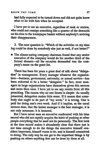 KNOW THY TIME 37
had fully expected tobeturned down and did notquite know
what to do withhimwhen he accepted.
I have yetto see anexecutive, regardless of rank or station,
who could notconsign something likeaquarter of thedemands
onhistimetothewastepaperbasket without anybody's noticing
theirdisappearance.
2. The nextquestion is: "Which of theactivities on my time
logcould be done by somebody else just aswell, if not better?"
• The dinner-eating company chairman found that any senior
executive of the companywould do for anotherthird of the
formal dinners—all the occasion demanded was the com
pany'snameon the guest list.
There has been for years a great deal of talk about "delega
tion" in management. Every manager whatever the organiza
tion—business, government, university, or armed service—has
been exhorted to be a better "delegator." In fact, most man
agers in large organizations havethemselves given this sermon
and morethan once. I haveyet to see any results from allthis
preaching. The reason whynoonelistens is simple: As usually
presented, delegationmakes little sense. If it means that some
body else ought to do part of "my work," it is wrong. One is
paid for doing one's own work. And if it implies, as the usual
sermon does, that the laziest manager is the best manager, it is
not only nonsense; it is immoral.
But I have never seen an executive confronted with his time
record who did not rapidly acquirethe habit of pushing at other
peopleeverythingthat he need not do personally. The first look
at the time record makes it abundantly clear that there just is
not time enough to do the things the executive himself con
sidersimportant, himself wants to do, and is himself committed
to doing. The only way he can get to the important things is by
pushing on others anything that can be done by them at all.
 