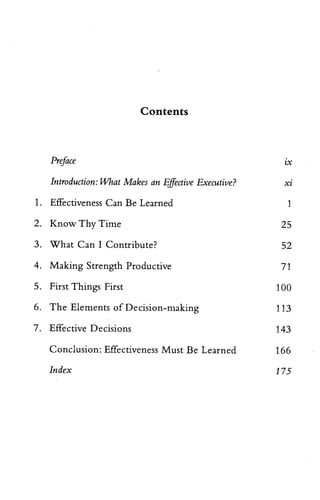 Contents
Preface
Introduction: What Makes an Effective Executive? xi
1. Effectiveness Can Be Learned 1
2. Know Thy Time 25
3. What Can I Contribute? 52
4. Making Strength Productive 71
5. First Things First 100
6. The Elements of Decision-making 113
7. Effective Decisions 143
Conclusion: Effectiveness Must Be Learned 166
Index 175
IX
 