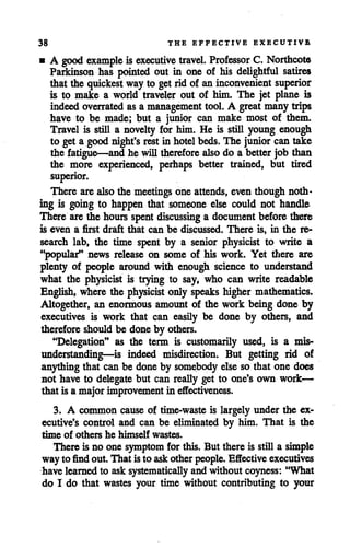 38 THE EFFECTIVE EXECUTIVE
• A good example is executive travel. Professor C. Northcote
Parkinson has pointed out in one of his delightful satires
that the quickest wayto getrid of an inconvenient superior
is to make a world traveler out of him. The jet plane is
indeed overrated as a management tool. A great many trips
have to be made; but a junior can make most of them.
Travel is still a novelty for him. He is still young enough
to get a goodnight'srestin hotelbeds.The junior can take
the fatigue—and he will therefore alsodo a better job than
the more experienced, perhaps better trained, but tired
superior.
There arealso the meetings one attends, even though noth
ing is going to happen that someone else could not handle
There arethe hours spentdiscussing a document before there
is even a first draft that can be discussed. There is, in the re
search lab, the time spent by a senior physicist to write a
"popular" news release on some of his work. Yet there are
plenty of people around with enough science to understand
what the physicist is trying to say, who can write readable
English, where the physicist only speaks higher mathematics.
Altogether, an enormous amount of the work being done by
executives is work that can easily be done by others, and
therefore should be done by others.
"Delegation" as the term is customarily used, is a mis
understanding—is indeed misdirection. But getting rid of
anything that can be done by somebody else so that one does
not have to delegate but can really get to one's own work—
that is a major improvement in effectiveness.
3. A common cause of time-waste is largely under the ex
ecutive's control and can be eliminated by him. That is the
time of others he himself wastes.
There is no one symptom for this. But there is still a simple
way to findout. That isto askother people. Effective executives
have learnedto ask systematically and without coyness: "What
do I do that wastes your time without contributing to your
 