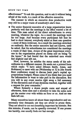 KNOW THY TIME 39
effectiveness?" To ask this question, and to askit without being
afraid of the truth, is a mark of the effective executive.
The manner in which an executive does productive work
may stillbe a majorwaste of somebody's else's time.
• The senior financial executive of a large organization knew
perfectlywell that the meetings in his officewasted a lot of
time. This man asked all his direct subordinates to every
meeting, whatever the topic. As a result the meetings were
far too large. And because every participant felt that he
had to show interest, eveiybody asked at least one question
—most of themirrelevant. As a result the meetings stretched
on endlessly. But the seniorexecutive had not known, until
he asked, that his subordinates too considered the meetings
a waste of theirtime. Awareof the great importance every
one in the organization placed on status and on being "in
the know," he had feared that the uninvited men would
feel slighted and left out.
Now, however, he satisfies the status needs of his sub
ordinates in adifferent manner. Hesends out a printed form
which reads: "I have asked [Messrs Smith, Jones, and
Robinson] to meetwithme [Wednesday at 3]in [the fourth
floor conference room] to discuss [next year*s capital ap
propriations budget]. Please come if youthink that youneed
the information or want to take part in the discussion. But
you will in any event receive right away a full summary
of thediscussion and of any decisions reached, together with
a request for your comments."
Where formerly a dozen people came and stayed all
afternoon, threemen and a secretary to take the notes now
get the matter over with within an hour or so. And no one
feels left out.
Many executivesknow allabouttheseunproductiveand un
necessary time demands; yet they are afraid to prune them.
They areafraidto cut out something importantby mistake. But
this mistake, if made, can be speedily corrected. If one prunes
too harshly, one usually finds out fast enough.
 