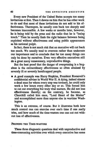 40 THE EFFECTIVE EXECUTIVE
Every new President of the United States accepts too many
invitations at first. Then it dawns on him that he has other work
to do and that most of these invitations do not add to his ef
fectiveness. Thereupon, he usually cuts back too sharply and
becomes inaccessible. A few weeks or months later, however,
he is being told by the press and the radio that he is "losing
touch." Then he usually finds the right balance between being
exploited without effectiveness and using public appearances
as his national pulpit.
In fact, there is not much risk that an executive will cut back
too much. We usually tend to overrate rather than underrate
our importanceand to concludethat far too many things can
only be done by ourselves. Even veryeffective executives still
do a great manyunnecessary, unproductive things.
But the best proofthat the danger of overpruning is a bug
aboo is the extraordinary effectiveness so often attained by
severelyill or severelyhandicapped people.
• A good example was Harry Hopkins, President Roosevelt's
confidential adviser in WorldWar II. A dying,indeedalmost
a deadman forwhom everystepwastorment,he couldonly
work a few hours every other day or so. This forced him
to cut out everything but trulyvitalmatters. He did not lose
effectiveness thereby; on the contrary, he became, as
Churchill called hiih once, "Lord Heart of the Matter"
and accomplished more than anyone else in wartimeWash
ington.
This is an extreme, of course. But it illustrates both how
much control one can exercise over one's time if one really
tries, and how much of the time-wasters one can cut out with
out loss of effectiveness.
Pruning the Time-wasters
These three diagnostic questions dealwith unproductive and
time-consuming activities over which every executive has some
 