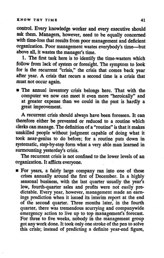 KNOW THY TIME 41
control. Every knowledge worker and every executive should
ask them. Managers, however, need to be equally concerned
with time-loss that results from poor management and deficient
organization. Poor management wastes everybody's time—but
above all, it wastes themanager's time.
1. The first task here is to identify the time-wasters which
follow from lack of system orforesight. The symptom to look
for is the recurrent "crisis," the crisis that comes back year
after year. A crisis that recurs a second time is a crisis that
must not occur again.
• The annual inventory crisis belongs here. That with the
computer we now can meet it even more "heroically" and
at greater expense than we could in the past is hardly a
great improvement.
A recurrent crisis should always have been foreseen. It can
therefore either be prevented or reduced to a routine which
clerkscanmanage. The definition of a"routine" isthatit makes
unskilled people without judgment capable of doing what it
took near-genius to do before; for a routine puts down in
systematic, step-by-step form what a very able man learned in
surmountingyesterday's crisis.
The recurrent crisis is not confined to the lower levels of an
organization. It afflicts everyone.
• For years, a fairly large company ran into one of these
crises annually around the first of December. In a highly
seasonal business, with the last quarter usually the year's
low, fourth-quarter sales and profits were not easily pre
dictable. Every year, however, management made an earn
ings prediction when it issuedits interim report at the end
of the second quarter. Three months later, in the fourth
quarter, there was tremendous scurrying and companywide
emergency action to live up to top management's forecast.
For three to five weeks, nobody in the management group
got any work done. It took only one stroke of the pen to solve
this crisis; instead of predicting a definite year-end figure,
 