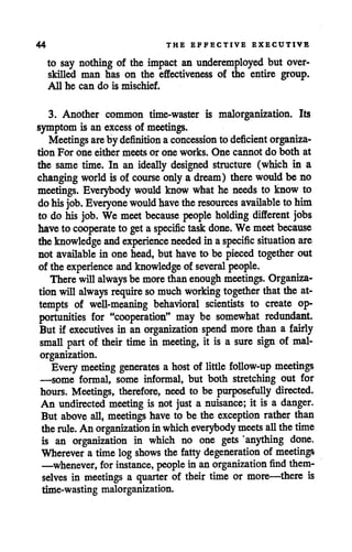44 THE EFFECTIVE EXECUTIVE
to say nothing of the impact an underemployed but over-
skilled man has on the effectiveness of the entire group.
All he can do is mischief.
3. Another common time-waster is malorganization. Its
symptom is an excess of meetings.
Meetings are by definition aconcession to deficient organiza
tion For one either meets or one works. One cannot do both at
the same time. In an ideally designed structure (which in a
changing world is of course only a dream) there would be no
meetings. Everybody would know what he needs to know to
dohisjob. Everyone would have theresources available to him
to do his job. We meetbecause people holding different jobs
have to cooperate to get aspecific task done. We meetbecause
theknowledge and experience needed in aspecific situation are
not available in one head, but have to be pieced together out
of the experience andknowledge of several people.
There will always be more than enough meetings. Organiza
tionwill always require so much working together thatthe at
tempts of well-meaning behavioral scientists to create op
portunities for "cooperation" may be somewhat redundant.
But if executives in an organization spend more than a fairly
small part of their time in meeting, it is a sure sign of mal
organization.
Every meeting generates a host of little follow-up meetings
—some formal, some informal, but both stretching out for
hours. Meetings, therefore, need to be purposefully directed.
An undirected meeting is not just a nuisance; it is a danger.
But above all, meetings have to be the exception rather than
therule. An organization inwhich everybody meets all thetime
is an organization in which no one gets "anything done.
Wherever a time log shows the fatty degeneration of meetings
—whenever, for instance, people in anorganization find them
selves in meetings a quarter of their time or more—there is
time-wasting malorganization.
 