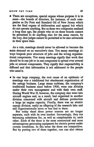 KNOW THY TIME 45
• There are exceptions, special organs whose purpose it is to
meet—the boards of directors, for instance, of such com
panies as Du Pont and Standard Oil of New Jersey which
are the final organs of deliberation and appeal but which
do not operate anything. But asthesetwo companies realized
a long time ago, the people who sit on these boards cannot
be permitted to do anything else; for the same reason, by
theway,that judges cannot be permitted to be alsoadvocates
in their spare time.
As a rule, meetings shouldnever be allowed to become the
main demand on an executive's time. Too many meetings al
ways bespeak poor structure of jobs and the wrong organiza
tional components. Too many meetings signify that work that
should bein onejob orin onecomponent is spread overseveral
jobsor several components. They signify that responsibility is
diffused and that information is not addressed to the people
who need it.
mIn one large company, the root cause of an epidemic of
meetings was a traditional but obsolescent organization of
the energy business. Large steam turbines, the company's
traditional business since before 1900, were one division
under their own management and with their own staff.
During WorldWar II, however, the company also went into
aircraft engines and, as a result, had organized in another
division concerned with aircraft and defense production
a large jet engine capacity. Finally, there was an atomic
energy division, really an offspring of the research labs and
still organizationally more or less tied to them.
But today these .three power sources are no longer
separate, each with its own market. Increasingly, they are
becoming substitutes for, as well as complements to, each
other. Each of the three is the most economical and most
advantageous generating equipment for electric powerunder
certain conditions. In this sense the three are competitive.
But by putting two of them together, one can also obtain
 