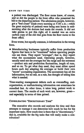 KNOW THY TIME 47
a patient was discharged. The floor nurse knew, of course,
and so did the people in the front office who presented the
billtothedeparting patient. Theadmissions people, however,
gota"bedcount"made every morning at 5:00 a.m.—while
the great majority of patients were being senthomein mid-
morning after the doctors had made the rounds. It did not
take genius to put this right; all it needed was an extra
carboncopy of die chit that goes fromthe floor nurseto the
front office.
Evenworse, but equally common, isinformation in thewrong
form.
• Manufacturing businesses typically suffer from production
figures that haveto be "translated" beforeoperating people
can use them. They report "averages"; that is, they report
what the accountants need. Operating people, however,
usuallyneednot the averages but the range andthe extremes
—product mix and production fluctuations, length of runs,
and so on. To get what they need, they must either spend
hours each day adapting the averages or build their own
"secret" accounting organization. The accountant has allthe
information, but no one,asarule, hasthoughtof telling him
what is needed.
Time-wasting management defects such as overstaffing, mal
organization, or malfunctioning information can sometimes be
remedied fast. At other times, it takes long, patient work to
correct them. The results of such work are, however, great—
and especially in termsof time gained.
Consolidating "Discretionary Time"
The executive who records and analyzes his time and then
attempts to manage it can determine how much he has for his
importanttasks.How much time istherethat is"discretionary,"
that is, available for the big tasks that will reallymake a con
tribution?
 