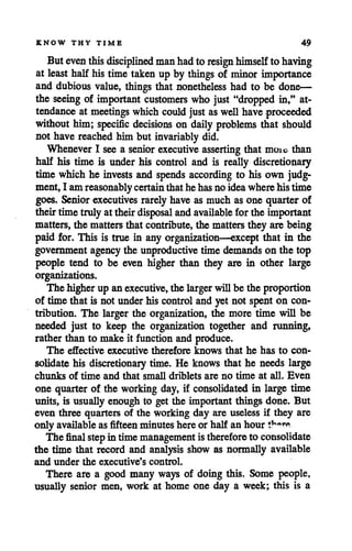 KNOW THY TIME 49
But eventhisdisciplined manhadto resign himselfto having
at least half his time taken up by things of minor importance
and dubious value, things that nonetheless had to be done—
the seeing of important customers who just "dropped in," at
tendance at meetings which could just aswellhave proceeded
without him; specific decisions on daily problems that should
not have reached him but invariably did.
Whenever I see a senior executive asserting that moio than
half his time is under his control and is really discretionary
time which he invests and spends according to his own judg
ment, I amreasonably certain thathe hasno ideawherehistime
goes. Seniorexecutives rarely have as much as one quarter of
theirtime truly attheirdisposal andavailable forthe important
matters, the matters that contribute,the matters they are being
paid for. This is true in any organization—except that in the
government agency the unproductive time demands on the top
people tend to be even higher than they are in other large
organizations.
The higherup anexecutive, the larger willbe the proportion
of time that is not underhis controland yet not spent on con
tribution. The larger the organization, the more time will be
needed just to keep the organization together and running,
rather than to make it function and produce.
The effective executive therefore knows that he has to con
solidate his discretionary time. He knows that he needs large
chunks of time and that small driblets are no time at all. Even
one quarter of the working day, if consolidated in large time
units, is usually enough to get the important things done. But
even three quarters of the working day are useless if they are
only available as fifteenminutes here or half an hour &***•
The final stepintimemanagement istherefore to consolidate
the time that record and analysis show as normally available
and under the executive's control.
There are a good many ways of doing this. Some people,
usually senior men, work at home one day a week; this is a
 