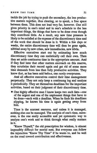 KNOW THY TIME 51
tackle thejob by trying to push thesecondary, theless produc
tive matters together, thus clearing, so to speak, a free space
between them. This does not lead very far, however. One still
gives priority in one's mind and in one's schedule to the less
important things, the things that have to be done even though
they contribute little. As a result, any new time pressure is
likely tobesatisfied attheexpense of thediscretionary timeand
of the work that should be done in it. Within a few days or
weeks, the entire discretionary time will then be gone again,
nibbledawayby new crises, newimmediacies, new trivia.
Effective executives start out by estimating how much
discretionary time they can realistically call their own. Then
they setaside continuous time in the appropriate amount. And
if they find later that other matters encroach on this reserve,
they scrutinize their record again and get rid of some more
time demands from less than fully productive activities. They
know that, ashasbeen said befoie, one rarely overprunes.
And all effective executives control their time management
perpetually. They not only keep a continuing log and analyze
it periodically. They setthemselves deadlines forthe important
activities, based on their judgmentof their discretionary time.
• One highly effectiveman I know keeps two such lists—one
of the urgent and one of the unpleasant things that have to
be done—each with a deadline. When he finds his deadlines
slipping, he knows his time is again getting away from
him.
Time is the scarcest resource, and unless it is managed,
nothing else can be managed. The analysis of one's time, more
over, is the one easily accessible and yet systematic way to
analyze one's work and to think through what really matters
in it.
"Know Thyself," the old prescription for wisdom, is almost
impossibly difficult for mortal men. But everyone can follow
the injunction "Know Thy Time" if he wants to, and be well
on the road toward contribution and effectiveness.
 