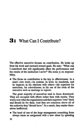 3: What Can I Contribute?
The effective executive focuses on contribution. He looks up
from his work and outward toward goals. He asks: "What can
I contribute that will significantly affect the performance and
the results of the institution I serve?" His stress is on responsi
bility.
• The focus on contribution is the key to effectiveness: in a
man's own work—its content, its level, its standards, and
its impacts; in his relations with others—his superiors his
associates, his subordinates; in his use of the tools of the
executive such as meetings or reports.
The great majority of executives tend to focus downward.
They are occupiedwith efforts rather than with results. They
worryoverwhattheorganizationandtheirsuperiors"owe"them
and should do for them. And they are conscious above all of
the authoritythey "shouldhave."As a result, they renderthem
selves ineffectual.
• The head of one of the large management consulting firms
always starts an assignment with a new client by spending
52
 
