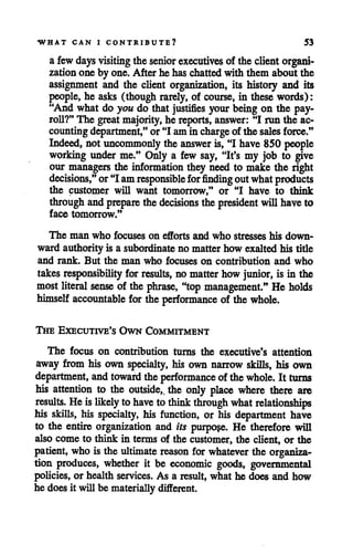 WHAT CAN I CONTRIBUTE? 53
a few days visiting the senior executives of the client organi
zationone by one. After he haschattedwith them about the
assignment and the client organization, its history and its
people, he asks (though rarely, of course, in these words):
"And what do you do that justifies your being on the pay
roll?" The greatmajority,he reports, answer: "I run the ac
countingdepartment," or "I amin charge of the sales force."
Indeed, not uncommonly the answer is,"I have 850 people
working under me." Only a few say, "It's my job to give
our managers the information they need to make the right
decisions," or"I amresponsible for finding outwhatproducts
the customer will want tomorrow," or "I have to think
through andprepare thedecisions the president willhaveto
face tomorrow."
The man who focuses on efforts and who stresses his down
ward authority is a subordinate no matter how exalted his title
and rank. But the man who focuses on contribution and who
takesresponsibility for results, no matter how junior, is in the
mostliteral sense of the phrase, "top management." He holds
himself accountable for the performance of the whole.
The Executive's Own Commitment
The focus on contribution turns the executive's attention
away from his own specialty, his own narrow skills, his own
department, andtoward the performance of thewhole. It turns
his attention to the outside, the only place where there are
results. Heislikely to have to thinkthrough what relationships
his skills, his specialty, his function, or his department have
to the entire organization and its purpose. He therefore will
also come to think in terms of the customer, the client, or the
patient, who is the ultimate reason for whatever the organiza
tion produces, whether it be economic goods, governmental
policies, or health services. As a result, what he does and how
he does it will be materiallydifferent.
 
