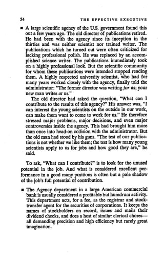 54 THE EFFECTIVE EXECUTIVE
• A large scientific agency of the U.S. government found this
out a few yearsago. The olddirectorof publications retired.
He had been with the agency since its inception in the
thirties and was neither scientist nor trained writer. The
publications which he turned out were often criticized for
lacking professional polish. He was replaced by an accom
plished science writer. The publications immediately took
on a highly professional look. But the scientific community
for whom these publications were intended stopped reading
them. A highly respected university scientist, who had for
manyyears worked closely with the agency, finally told the
administrator: "The former director waswritingfor us; your
new man writes at us."
The old director had asked the question, "What can I
contribute to the results of thisagency?" His answer was, "I
can interest the young scientists on the outside in our work,
can make them want to come to work for us." He therefore
stressed major problems, major decisions, and even major
controversies inside the agency. Thishad broughthim more
than once into head-on collision with the administrator. But
the oldmanhad stood by hisguns. 'The testof our publica
tions is not whether welike them; the test is how many young
scientists apply to us for jobs and how good they are," he
said.
To ask, "What can I contribute?" is to look for the unused
potential in the job. And what is considered excellent per
formance in a good many positions is oftenbut a pale shadow
of the job's full potential of contribution.
• The Agency department in a large American commercial
bankisusually considered a profitablebuthumdrum activity.
This department acts, for a fee, as the registrar and stock-
transfer agent forthesecurities ofcorporations. It keeps the
names of stockholders on record, issues and mails their
dividend checks, and does a host of similar clerical chores—
all demanding precision and high efficiency but rarely great
imagination.
 