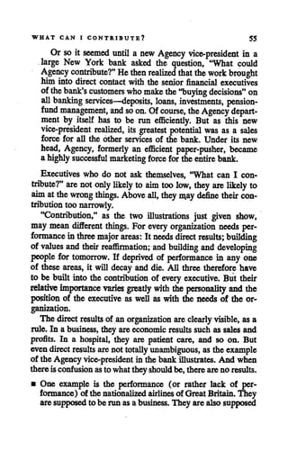 WHAT CAN I CONTRIBUTE? 55
Or so it seemed until a new Agency vice-president in a
large New York bank asked the question, "What could
Agency contribute?" He then realized that the work brought
him into direct contact with the senior financial executives
ofthebank's customers who make the "buying decisions" on
all banking services—deposits, loans, investments, pension-
fund management, and so on. Ofcourse, the Agency depart
ment by itself has to be run efficiently. But as this new
vice-president realized, its greatest potential was as a sales
force for all the other services of the bank. Under its new
head, Agency, formerly an efficient paper-pusher, became
ahighly successful marketing force for theentire bank.
Executives who do not ask themselves, "What can I con
tribute?" are not only likely to aim too low, they are likely to
aim atthe wrong things. Above all, they may define their con
tribution toonarrowly.
"Contribution," as the two illustrations just given show,
may mean different things. For every organization needs per
formance inthree major areas: It needs direct results; building
of values and their reaffirmation; and building and developing
people for tomorrow. If deprived of performance in any one
of these areas, it will decay anddie. All three therefore have
to be built into the contribution of every executive. But their
relative importance varies greatly with the personality and the
position of the executive as well as with the needs of the or
ganization.
The direct results of anorganization are clearly visible, asa
rule. In a business, they areeconomic results such as sales and
profits. In a hospital, they are patient care, and so on. But
even directresults arenot totallyunambiguous, as the example
of the Agency vice-president in the bank illustrates. And when
thereisconfusion asto whattheyshould be,thereareno results.
• One example is the performance (or rather lack of per
formance) of the nationalized airlines of GreatBritain.They
aresupposedto be run as abusiness. They are also supposed
 
