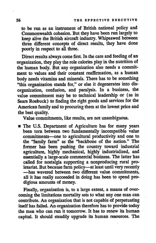56 THE EFFECTIVE EXECUTIVE
to be run as an instrument of British national policy and
Commonwealth cohesion. But they havebeen run largely to
keepalive theBritish aircraft industry. Whipsawed between
three different concepts of direct results, they have done
poorly in respect to allthree.
Direct results always come first. Inthecare and feeding ofan
organization, they play the role calories play inthe nutrition of
the human body. But any organization also needs a commit
ment to values and their constant reaffirmation, as a human
body needs vitamins and minerals. There has tobe something
"this organization stands for," orelse it degenerates into dis
organization, confusion, and paralysis. In a business, the
value commitment may be to technical leadership or (as in
Sears Roebuck) to finding theright goods and services for the
American family andto procuring thematthelowest price and
the best quality.
Value commitments, like results, arenot unambiguous.
• The U.S. Department of Agriculture has for many years
been torn between two fundamentally incompatible value
commitments—one to agricultural productivity and one to
the "family farm" as the "backbone of the nation." The
former has been pushing the country toward industrial
agriculture, highly mechanical, highly industrialized, and
essentially a large-scale commercial business. The latter has
called for nostalgia supporting a nonproducing rural pro
letariat.But becausefarm policy—at leastuntil very recently
—has wavered between two different value commitments,
all it has really succeeded in doing has been to spend pro
digious amounts of money.
Finally, organization is, to a large extent, a means of over
coming the limitationsmortality setsto what any one man can
contribute. An organization that is not capable of perpetuating
itselfhas failed. An organization therefore hasto providetoday
the men who can run it tomorrow. It has to renew its human
capital. It should steadily upgrade its human resources. The
 