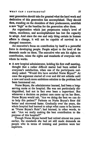 WHAT CAN I CONTRIBUTE? 57
next generation should takeforgranted whatthehard workand
dedication of this generation has accomplished. They should
then, standing ontheshoulders oftheir predecessors, establish
a new "high" as the baseline for the generation afterthem.
An organization which just perpetuates today's level of
vision, excellence, and accomplishment has lost the capacity
to adapt. And since the one and only thingcertain in human
affairs is change, it will not be capable of survival in a
changed tomorrow.
An executive's focus on contribution by itself is a powerful
force in developing people. People adjust to the level of the
demands made on them. The executive who sets his sights on
contribution, raises the sights and standards of everyone with
whom he works.
• A newhospital administrator, holding hisfirst staff meeting,
thought that a rather difficult matter had been settled to
everyone's satisfaction, when one of the participants sud
denly asked: "Would this have satisfied Nurse Bryan?" At
once the argument started all over and did not subside until
a newand muchmoreambitious solution to the problemhad
been hammered out.
NurseBryan, the administrator learned, had been a long-
serving nurse at the hospital. She was not particularly dis
tinguished, had not in fact ever been a supervisor. But
whenever a decision on patient care came up on her floor,
Nurse Bryan would ask, "Are we doing the best we can do
to help this patient?" Patients on Nurse Bryan's floor did
better and recovered faster. Gradually over the years, the
whole hospital had learned to adopt what came to be known
as "Nurse Bryan's Rule"; had learned, in other words, to
ask: "Are we really making the best contribution to the
purpose of this hospital?"
Though Nurse Bryan herselfhad retired almost ten years
earlier, the standards she had set still made demands on
people who in terms of training and position were her
superiors.
 