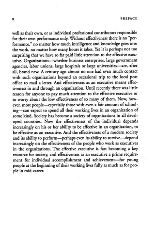 x PREFACE
well as their own, oras individual professional contributors responsible
for their own performance only. Without effectiveness there is no"per
formance," no matter howmuchintelligence and knowledge goes into
thework, no matter howmanyhours it takes. Yetit isperhaps not too
surprising that we have so far paid little attention tothe effective exec
utive. Organizations—whether business enterprises, large government
agencies, labor unions, large hospitals or large universities—are, after
all, brand new. A century ago almost no one had even much contact
with such organizations beyond an occasional trip to the local post
office to mail a letter. And effectiveness as an executive means effec
tiveness inand through an organization. Until recendy there was little
reason for anyone to pay muchattention to the effective executive or
to worry about thelow effectiveness of so many of them. Now, how
ever, most people—especially those with even afair amount ofschool
ing—can expect to spend all their working lives in an organization of
some kind. Society has become asociety of organizations in all devel
oped countries. Now the effectiveness of the individual depends
increasingly on his orher ability to beeffective in an organization, to
be effective as an executive. And the effectiveness of a modern society
and itsability to perform—perhaps even itsability to survive—depend
increasingly on the effectiveness of the people who workas executives
in the organizations. The effective executive is fast becoming a key
resource for society, and effectiveness as an executive a prime require
ment for individual accomplishment and achievement—for young
people atthebeginning oftheir working lives fully as much as for peo
ple in mid-career.
 