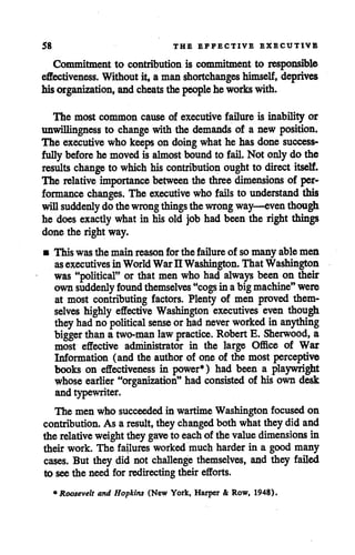 58 THE EFFECTIVE EXECUTIVE
Commitment to contribution is commitment to responsible
effectiveness. Without it, a man shortchanges himself, deprives
hisorganization, andcheats the people he workswith.
The most common cause of executive failure is inability or
unwillingness to change with the demands of a new position.
The executivewho keeps on doingwhat he has done success
fully before he movedis almost bound to fail. Not onlydo the
results change to which hiscontribution ought to direct itself.
The relative importance between the three dimensions of per
formance changes. The executive who fails to understand this
will suddenly dothewrongthings thewrong way—even though
he does exactly whatin his old job had been the right things
done the right way.
• This wasthe mainreason forthe failure of somany ablemen
asexecutives inWorldWar II Washington. That Washington
was "political" or that men who had always been on their
ownsuddenly found themselves "cogs in abigmachine" were
at most contributing factors. Plenty of men proved them
selves highly effective Washington executives even though
theyhad no political sense orhad never worked in anything
bigger than a two-man law practice. Robert E. Sherwood, a
most effective administrator in the large Office of War
Information (and the authorof one of the most perceptive
books on effectiveness in power*) had been a playwright
whose earlier "organization" had consisted of his own desk
and typewriter.
The men who succeededin wartime Washington focused on
contribution. As a result, they changed both what they did and
the relative weight they gave to each of the valuedimensions in
their work. The failures worked much harder in a good many
cases. But they did not challenge themselves, and they failed
to see the need for redirectingtheir efforts.
* Roosevelt and Hopkins (New York, Harper & Row, 1948).
 