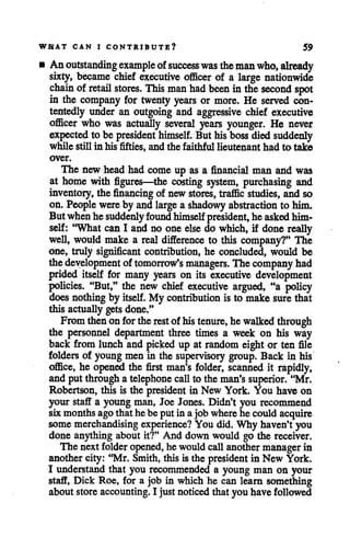 WHAT CAN I CONTRIBUTE? 59
• Anoutstanding example ofsuccesswas themanwho, already
sixty, became chief executive officer of a large nationwide
chain of retail stores. This man had been in the second spot
in the company for twenty years or more. He served con
tentedly under an outgoing and aggressive chief executive
officer who was actually several years younger. He never
expected to be president himself. But hisboss diedsuddenly
while still in his fifties, and the faithful lieutenant had to take
over.
The new headhad comeup as a financial man and was
at home with figures—the costing system, purchasing and
inventory, the financing of new stores, traffic studies, and so
on. People wereby andlarge a shadowy abstraction to him.
Butwhenhe suddenly found himself president, heaskedhim
self: "What can I and no one else do which, if done really
well, would make a real difference to this company?" The
one, truly significant contribution, he concluded, would be
thedevelopment of tomorrow's managers. The company had
prided itself for many years on its executive development
policies. "But," the new chief executive argued, "a policy
doesnothingby itself. My contribution is to make surethat
this actuallygetsdone."
Fromthenon for therest of histenure, he walkedthrough
the personnel department three times a week on his way
back from lunch and pickedup at random eight or ten file
folders of young men in the supervisory group. Back in his
office, he opened the first man's folder, scanned it rapidly,
and putthrough atelephone call to the man'ssuperior. "Mr.
Robertson, this is the president in New York. You have on
your staff a young man, Joe Jones. Didn't you recommend
six months agothat he be put in a jobwherehe could acquire
some merchandising experience? You did. Why haven't you
done anything about it?" And down would go the receiver.
The next folder opened,he wouldcallanothermanagerin
anothercity: "Mr. Smith, this is the president in New York.
I imderstand that you recommended a young man on your
staff, Dick Roe, for a job in which he can learn something
about store accounting. I just noticed that you have followed
 