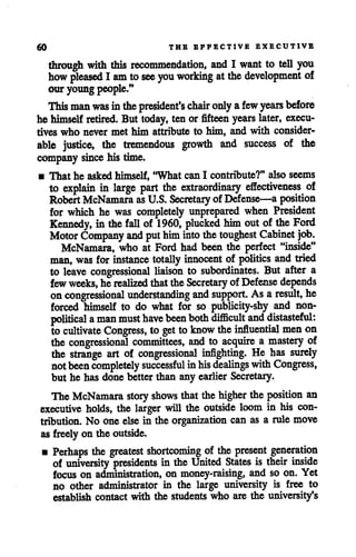 60 THE EPFECTIVE EXECUTIVE
through with this recommendation, and I want to tell you
how pleased I am tosee you working atthe development of
our youngpeople."
This manwas inthepresident's chair only afew years before
he himself retired. But today, ten or fifteen years later, execu
tives who never met him attribute to him, and with consider
able justice, the tremendous growth and success of the
company since his time.
• That he asked himself, "What can I contribute?" also seems
to explain in large part the extraordinary effectiveness of
Robert McNamara as U.S. Secretary of Defense—a position
for which he was completely unprepared when President
Kennedy, in the fall of 1960, plucked himoutof the Ford
Motor Company and put him into thetoughest Cabinet job.
McNamara, who at Ford had been the perfect "inside"
man, was for instance totally innocent of politics and tried
to leave congressional liaison to subordinates. But after a
fewweeks, he realized thatthe Secretary of Defense depends
oncongressional understanding and support. As aresult, he
forced himself to do what for so publicity-shy and non-
political aman must havebeenboth difficult and distasteful:
to cultivate Congress, to get to know the influential men on
the congressional committees, and to acquire a mastery of
the strange art of congressional infighting. He has surely
notbeen completely successful inhis dealings with Congress,
but he has done better than any earlier Secretary.
The McNamara story shows that thehigher the position an
executive holds, the larger will the outside loom in his con
tribution. No one else in the organization can as a rule move
as freely on the outside.
• Perhaps the greatest shortcoming of the present generation
of university presidents in theUnited States is their inside
focus on administration, on money-raising, and so on. Yet
no other administrator in the large university is free to
establish contact with the students who are the university's
 
