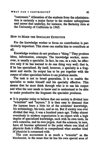 WHAT CAN I CONTRIBUTE? 61
"customers." Alienation of the students from the administra
tion is certainly a major factor in the student unhappiness
and unrest that underlay, for instance, the Berkeley riots at
the University of California in 1965.
How to Make the Specialist Effective
For the knowledge worker to focus on contribution is par
ticularly important. This alone canenable himto contribute at
all.
Knowledge workers do not produce a"thing." They produce
ideas, information, concepts. The knowledge worker, more
over,is usually a specialist. In fact, he can, asa rule, be effec
tive only if he has learned to do one thing very well; that is,
if he has specialized. By itself, however, a specialty is a frag
ment and sterile. Its output has to be put together with the
output of other specialistsbeforeit can produce results.
The task is not to breed generalists. It is to enable the
specialist to make himself and his specialty effective. This
means that he must think through who is to use his output
and what the user needs to know and to understand to be able
to make productive the fragment thespecialist produces.
• It ispopular today tobelieve that our society isdivided into
"scientists" and "laymen." It is then easy to demand that
the laymen learn a little bit of the scientists* knowledge,
his terminology, his tools, and so on. Butif society was ever
divided that way, it was ahundred years ago. Today almost
everybody in modern organization is an expertwith a high
degree of specialized knowledge, eachwith its own tools, its
own concerns, andits own jargon. And the sciences, in turn,
have all become splintered to the point where one kind of
physicist finds it difficult to comprehend what another kind
of physicist is concerned with.
The cost accountant is as much a "scientist" as the
biochemist, in the sense that he hashis own special area of
 