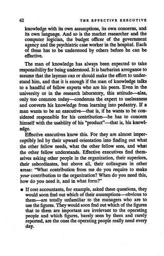 62 THE EFFECTIVE EXECUTIVE
knowledge with its own assumptions, its own concerns, and
its own language. And so is the market researcher and the
computer logician, the budget officer of the government
agency and thepsychiatric case worker in thehospital. Each
of these has to be understood by others before he can be
effective.
The man of knowledge has always been expected to take
responsibility for beingunderstood. It isbarbarian arrogance to
assume thatthelayman can orshould maketheeffort to under
standhim, andthat it is enough if the man of knowledge talks
to a handful of fellow experts who are his peers. Even in the
university or in the research laboratory, this attitude—alas,
only too common today—condemns the expert to uselessness
and converts his knowledge from learning into pedantry. If a
man wants to be an executive—that is, if he wants to be con
sidered responsible for his contribution—he has to concern
himself withthe usability of his"product"—that is, hisknowl
edge.
Effective executives know this. For they are almost imper
ceptibly led by their upward orientation into finding out what
the other fellow needs, what the other fellow sees, and what
the other fellow understands. Effective executives find them
selves asking other people in the organization, their superiors,
their subordinates, but above all, their colleagues in other
areas: "What contribution from me do you require to make
your contribution to theorganization? When do youneed this,
how do you need it, andin what form?"
• If costaccountants, for example, askedthesequestions, they
would soon find out which of their assumptions—obvious to
them—are totally unfamiliar to the managers who are to
usethe figures. They would soon find outwhichof the figures
that to them are important are irrelevant to the operating
people and which figures, barely seen by them and rarely
reported, are theones theoperating people really needevery
day.
 