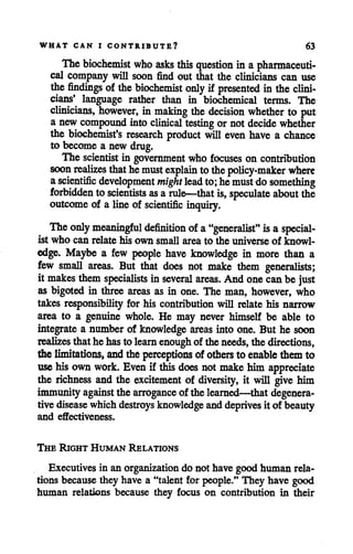 WHAT CAN I CONTRIBUTE? 63
Thebiochemist who asks this question in a pharmaceuti
cal company will soon find out that the clinicians can use
the findings of thebiochemist only if presented in theclini
cians' language rather than in biochemical terms. The
clinicians, however, in making the decision whether to put
a new compound into clinical testing or not decide whether
the biochemist's research product will even have a chance
to become a new drug.
The scientist in government who focuses on contribution
soon realizes thathemustexplain tothepolicy-maker where
ascientific development mightlead to; hemust do something
forbidden to scientists as arule—that is, speculate about the
outcome of a line of scientific inquiry.
Theonly meaningful definition of a"generalist" isa special
ist who can relate his own small area to the universe of knowl
edge. Maybe a few people have knowledge in more than a
few small areas. But that does not make them generalists;
it makes them specialists in several areas. And onecan be just
as bigoted in three areas as in one. The man, however, who
takes responsibility for his contribution will relate his narrow
area to a genuine whole. He may never himself be able to
integrate a number of knowledge areas into one. But he soon
realizes thathehasto learn enough of theneeds, the directions,
the limitations, and theperceptions of others to enable themto
usehis own work. Even if thisdoes not makehim appreciate
the richness and the excitement of diversity, it will give him
immunityagainst the arrogance of thelearned—that degenera
tive disease whichdestroys knowledge anddeprives it of beauty
and effectiveness.
The Right Human Relations
Executives in an organization do not have good human rela
tions because they have a "talent for people." They have good
human relations because they focus on contribution in their
 