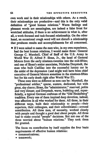 64 THE EFFECTIVE EXECUTIVB
own work and in their relationships with others. As a result,
their relationships are productive—and this is the only valid
definition of "good human relations." Warm feelings and
pleasant words are meaningless, are indeed a false front for
wretched attitudes, if there is no achievement in what is, after
all,a work-focused andtask-focused relationship. On the other
hand, anoccasional rough word will notdisturb a relationship
that produces results and accomplishments for all concerned.
• If I wereaskedto namethe men who,in my own experience,
had the best human relations, I would name three: General
George C. Marshall, Chief of Staff of the U.S.,Army in
World War II; Alfred P. Sloan, Jr., the head of General
Motors from theearly nineteen-twenties into themid-fifties;
andone of Sloan's senior associates, Nicholas Dreystadt, the
man who built Cadillac into the successful luxury car in
themidst of thedepression (and might well have been chief
executive of General Motors sometime in the nineteen-fifties
but for hisearly death right after World War II).
These men were as different as men can be: Marshall, the
"professional soldier," sparse, austere, dedicated, but with
great, shy charm; Sloan, the "administrator," reserved, polite
and very distant; and Dreystadt, warm, bubbling and, super
ficially, atypical German craftman of the"Old Heidelberg"
tradition. Every one ofthem inspired deep devotion, indeed,
true affection in all who worked for them. All three, in their
different ways, built their relationship to people—their
superiors, their colleagues, and their subordinates—around
contribution. All three men, of necessity, worked closely
withpeople and thought agood deal about people. All three
had to make crucial "people" decisions. But not one of the
three worried about "human relations." They took them
for granted.
The focus on contribution by itself supplies the four basic
requirements of effective human relations:
• communications;
• teamwork;
 