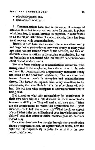 WHAT CAN I CONTRIBUTE? 65
• self-development; and,
• development of others.
1. Communications have been in the center of managerial
attention these last twenty years ormore. Inbusiness, inpublic
administration, in armed services, inhospitals, in other words
in all the major institutions ofmodern society, there has been
great concern with communications.
Results to date have been meager. Communications are by
and large just as poor today as they were twenty orthirty years
ago when we first became aware of the need for, and lack of,
adequate communications inthe modern organization. Butwe
are beginning to understand whythis massive communications
effortcannot produce results.
We have been working at communications downward from
management to the employees, from the superior to the sub
ordinate. But communications are practically impossible ifthey
are based on the downward relationship. This much we have
learned from our work in perception and communications
theory. The harder the superior tries to say something to his
subordinate, the morelikelyis it thatthe subordinate willmis
hear. Hewill hear what he expects to hear rather thanwhat is
being said.
But executives who take responsibility for contribution in
their own work will as a rule demand that their subordinates
take responsibility too.They willtendto asktheirmen: "What
are the contributions for which this organization and I, your
superior, should holdyouaccountable? What should we expect
of you? Whatisthebest utilization of your knowledge and your
ability?" And then communication becomes possible, becomes
indeed easy.
Once the subordinate hasthoughtthroughwhatcontribution
shouldbe expectedof him, the superior has,of course, both the
right and the responsibility to judge the validity of the pro
posed contribution.
 