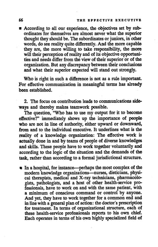66 THE EFFECTIVE EXECUTIVE
• According to all our experience, the objectives set by sub
ordinates for themselves are almostnever what the superior
thoughtthey should be.The subordinates or juniors, in other
words, do seereality quitedifferently. And the morecapable
they are, the more willing to take responsibility, the more
will their perception of reality and ofitsobjective opportuni
tiesand needsdiffer from the view of their superior or of the
organization. But anydiscrepancy between theirconclusions
and what their superior expected will standout strongly.
Who is rightin such a difference is not as a rule important
For effective communication in meaningful terms has already
been established.
2. The focus on contribution leads to communications side
ways and thereby makes teamwork possible.
The question, "Whohas to use my output for it to become
effective?" immediately shows up the importance of people
who are not in line of authority, either upward or downward,
from and to the individual executive. It underlines what is the
reality of a knowledge organization: The effective work is
actually done in andby teams of people of diverse knowledges
andskills. These people have to worktogether voluntarily and
according to the logic of the situation and the demands of the
task, rather than according to a formal jurisdictional structure.
• In ahospital, for instance—perhaps the mostcomplex of the
modernknowledge organizations—nurses, dieticians, physi
cal therapists, medical and X-ray technicians, pharmacolo
gists, pathologists, and a host of other health-service pro
fessionals, have to work on and with the same patient, with
a minimum of conscious command or control by anyone.
And yet,theyhave to worktogether for a common end and
inlinewitha general plan of action: thedoctor s prescription
for treatment. In terms of organizational structure, each of
these health-service professionals reports to his own chief.
Each operates in terms of hisownhighly specialized field of
 