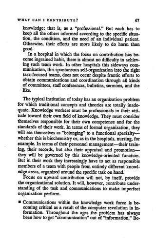 WHAT CAN I CONTRIBUTE? 67
knowledge; that is, as a "professional." But each has to
keep all theothers informed according to the specific situa
tion, the condition, and the need of an individual patient.
Otherwise, their efforts are more likely to do harm than
good.
In a hospital in which the focus on contribution has be
come ingrained habit, there is almost nodifficulty in achiev
ing such team work. In other hospitals this sideways com
munication, this spontaneous self-organization into theright
task-focused teams, does notoccur despite frantic efforts to
obtain communications and coordination through all kinds
of committees, staffconferences, bulletins, sermons, and the
like.
Thetypical institution oftoday has anorganization problem
for which traditional concepts and theories are totally inade
quate. Knowledge workers must be professionals in their atti
tude toward their own field ofknowledge. They must consider
themselves responsible for their own competence and for the
standards of their work. In terms of formal organization, they
will see themselves as "belonging" to a functional specialty^-
whether this isbiochemistry or, as inthe hospitals, mursing, for
example. In terms of their personnel management—their train
ing, their records, but also their appraisal and promotion—
they will be governed by this knowledge-oriented function.
But in their work they increasingly have to act as responsible
members of a team with people from entirely different knowl
edge areas, organized around thespecific taskonhand.
Focus on upward contribution will not, by itself, provide
the organizational solution. It will, however, contribute under
standing of the task and communications to make imperfect
organizationperform.
• Communications within the knowledge work force is be
coming critical as a result of the computer revolution in in
formation. Throughout the ages the problem has always
been how to get "communication" out of "information." Be-
 