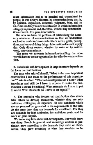 68 THE EFFECTIVE EXECUTIVE
cause information had to be handled and transmitted by
people, it was always distorted by communications; that is,
by opinion, impression, comment, judgment, bias, and so
on.Now suddenly weare inasituation inwhich information
islargely impersonal and, therefore, without any communica
tions content. It is pureinformation.
But nowwe havethe problem of establishing the neces
sary minimum of communications so that we understand
each other and can know each other'sneeds, goals, percep
tions, and ways ofdoing things. Information does notsupply
this. Only direct contact, whether by voice or by written
word, can communicate.
The more we automate information-handling, the more
wewillhavetocreateopportunities for effective communica
tion.
3. Individual self-development inlarge measure depends on
the focus on contributions.
The man who asks of himself, "What is the most important
contribution I can make to the performance of this organiza
tion?" asks in effect, "What self-development do I need? What
knowledge and skill do I have to acquire to make the con
tribution I should be making? Whatstrengths do I haveto put
to work?What standards do I have to set myself?"
4. The executive who focuses on contribution also stimu
lates others to develop themselves, whether they are sub
ordinates, colleagues, or superiors. He sets standards which
are not personal butgrounded inthe requirements of the task.
At the same time, they are demands for excellence. For they
are demands for high aspiration, for ambitious goals, and for
work of great impact.
Weknow verylittle about self-development. Butwedoknow
one thing: People in general, and knowledge workers in par
ticular, grow according to the demands they make on them
selves. They grow according to what they consider to be
 