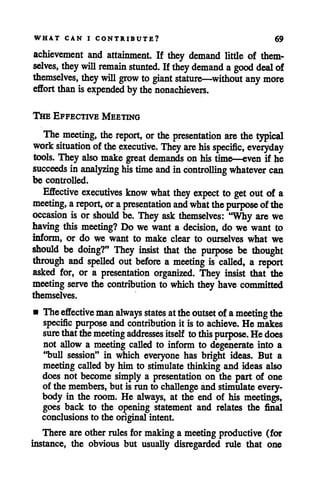 WHAT CAN I CONTRIBUTE? 69
achievement and attainment. If they demand little of them
selves, they will remain stunted. If they demand a good deal of
themselves, they will grow to giant stature—without any more
effort than is expended by thenonachievers.
The Effective Meeting
The meeting, the report, or the presentation are the typical
work situation of the executive. They are his specific, everyday
tools. They also make great demands on his time—even if he
succeeds in analyzing his time and in controlling whatever can
be controlled.
Effective executives know what they expect to get out of a
meeting, areport, orapresentation and what thepurpose ofthe
occasion is or should be. They ask themselves: "Why are we
having this meeting? Do we want a decision, do we want to
inform, or do we want to make clear to ourselves what we
should be doing?" They insist that the purpose be thought
through and spelled out before a meeting is called, a report
asked for, or a presentation organized. They insist that the
meeting serve the contribution to which theyhave committed
themselves.
• Theeffective man always states attheoutset of ameetingthe
specificpurpose and contributionit is to achieve. He makes
sure thatthemeeting addresses itself tothis purpose. Hedoes
not allow a meeting called to inform to degenerate into a
"bull session" in which everyone has bright ideas. But a
meeting called by him to stimulate thinking and ideas also
does not become simply a presentation on the part of one
of the members, but is run to challenge and stimulate every
body in the room. He always, at the end of his meetings,
goes back to the opening statement and relates the final
conclusions to the originalintent.
There are other rules for making a meeting productive (for
instance, the obvious but usually disregarded rule that one
 
