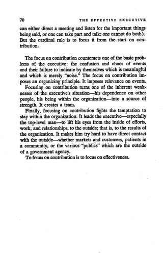 70 THE EFFECTIVE EXECUTIVE
can either directa meeting and listen for the important things
being said, or onecantakepartandtalk; onecannot doboth).
But the cardinal rule is to focus it from the start on con
tribution.
The focuson contributioncounteracts one of the basic prob
lems of the executive: the confusion and chaos of events
and theirfailure to indicate bythemselves which is meaningful
and which is merely "noise." The focus on contribution im
poses an organizing principle. It imposes relevance on events.
Focusing on contribution turns one of the inherent weak
nesses of the executive's situation—his dependence on other
people, his being within the organization—into a source of
strength. It creates a team.
Finally, focusing on contribution fights the temptation to
staywithin theorganization. It leads theexecutive—especially
the top-level man—to lift his eyes from the inside of efforts,
work, and relationships, to theoutside; that is, to the results of
the organization. It makes himtiy hard to havedirect contact
with the outside—whether markets and customers, patients in
a community, or the various "publics" which are the outside
of a government agency.
To focus on contribution is to focus on effectiveness.
 
